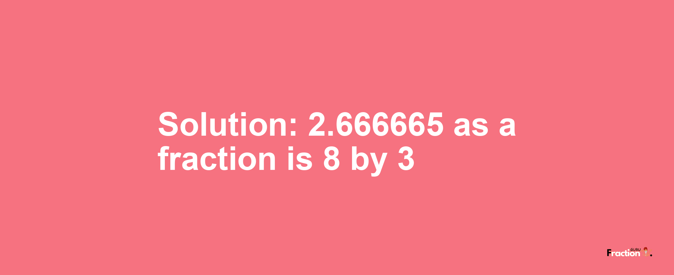 Solution:2.666665 as a fraction is 8/3